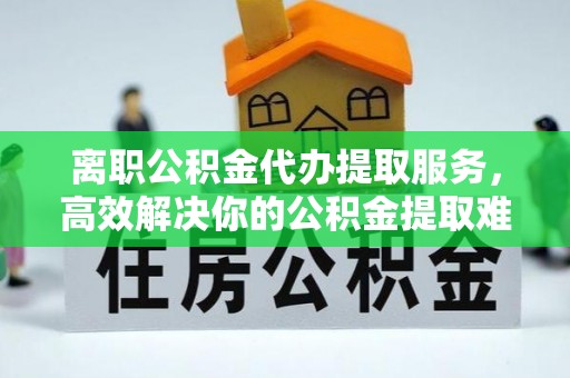 左镇离职公积金代办提取服务，高效解决你的公积金提取难题