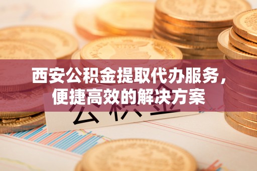 左镇西安公积金提取代办服务，便捷高效的解决方案